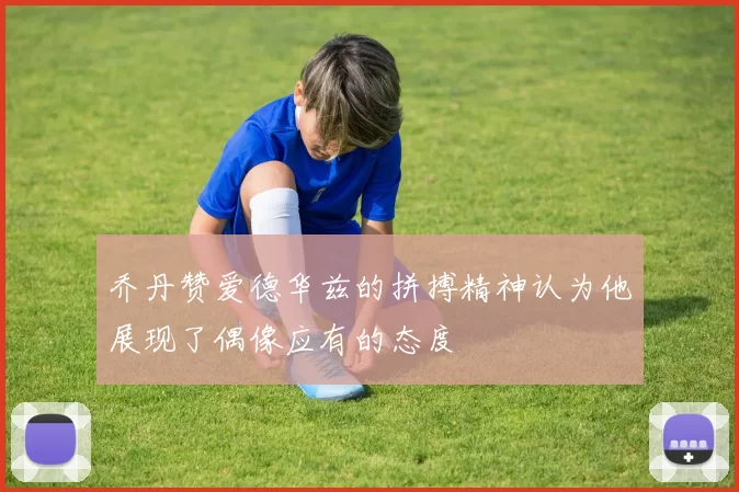 乔丹赞爱德华兹的拼搏精神认为他展现了偶像应有的态度