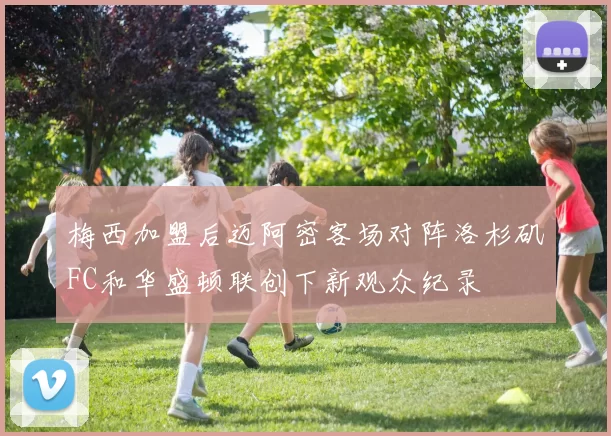 梅西加盟后迈阿密客场对阵洛杉矶FC和华盛顿联创下新观众纪录