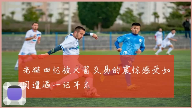老猫回忆被火箭交易的震惊感受如同遭遇一记耳光