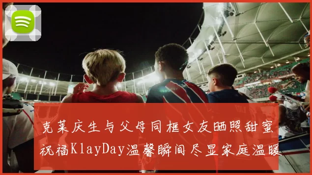 克莱庆生与父母同框女友晒照甜蜜祝福KlayDay温馨瞬间尽显家庭温暖