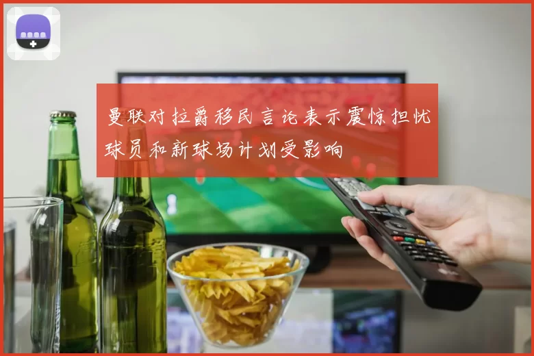 曼联对拉爵移民言论表示震惊担忧球员和新球场计划受影响