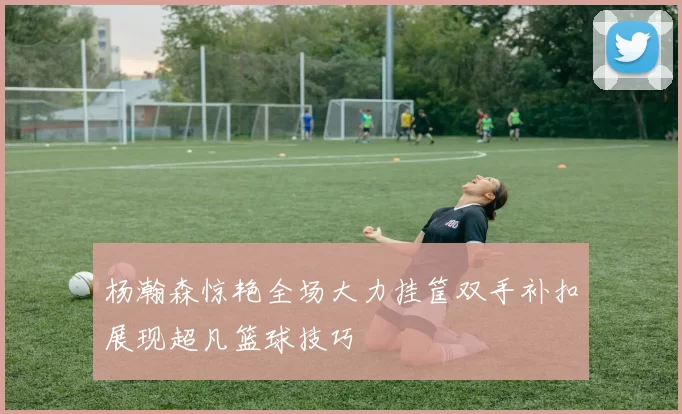 杨瀚森惊艳全场大力挂筐双手补扣展现超凡篮球技巧
