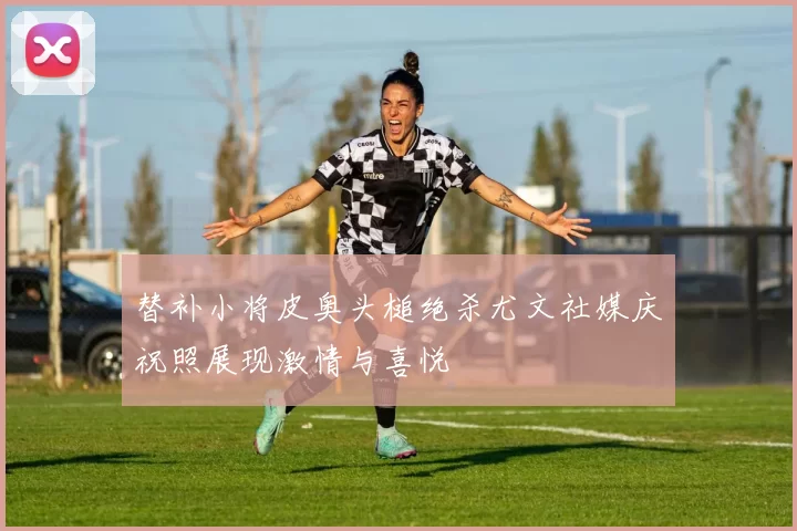 替补小将皮奥头槌绝杀尤文社媒庆祝照展现激情与喜悦