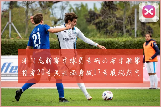 津门虎新赛季球员号码公布季胜攀将穿20号吴兴涵身披17号展现新气象