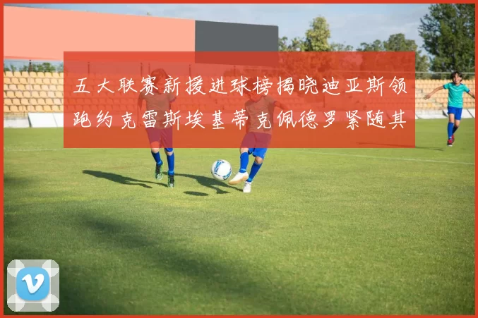 五大联赛新援进球榜揭晓迪亚斯领跑约克雷斯埃基蒂克佩德罗紧随其后