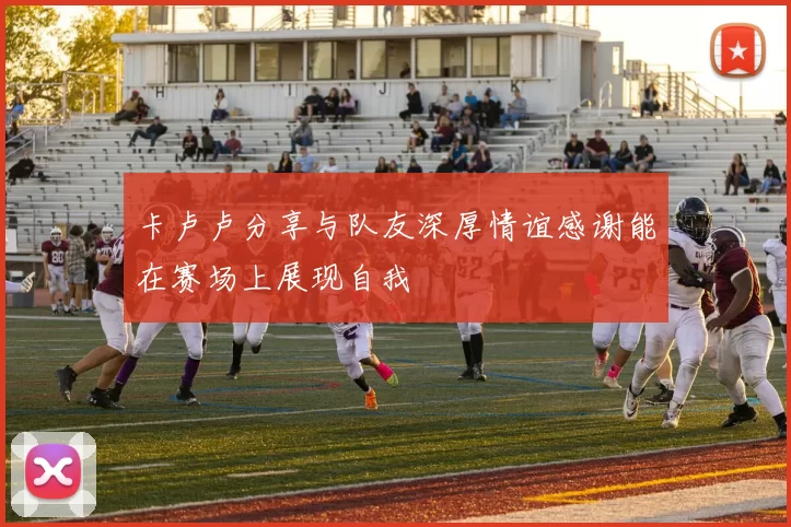 卡卢卢分享与队友深厚情谊感谢能在赛场上展现自我