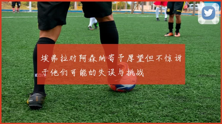 埃弗拉对阿森纳寄予厚望但不惊讶于他们可能的失误与挑战