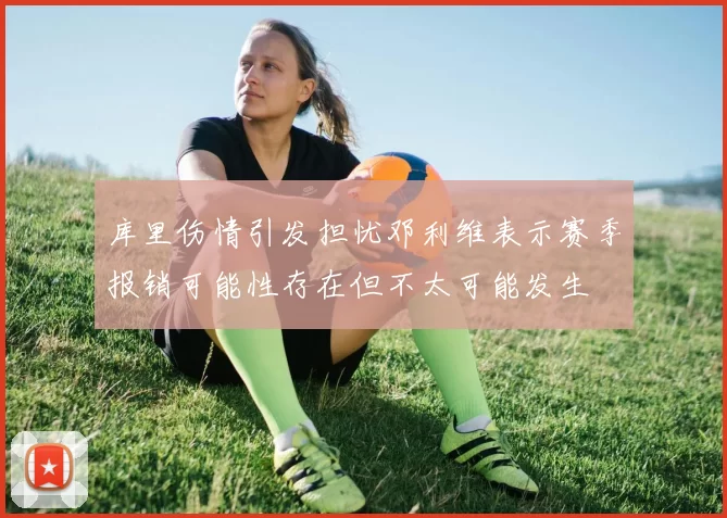 库里伤情引发担忧邓利维表示赛季报销可能性存在但不太可能发生