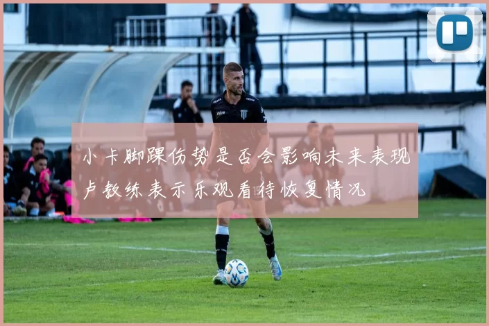 小卡脚踝伤势是否会影响未来表现卢教练表示乐观看待恢复情况