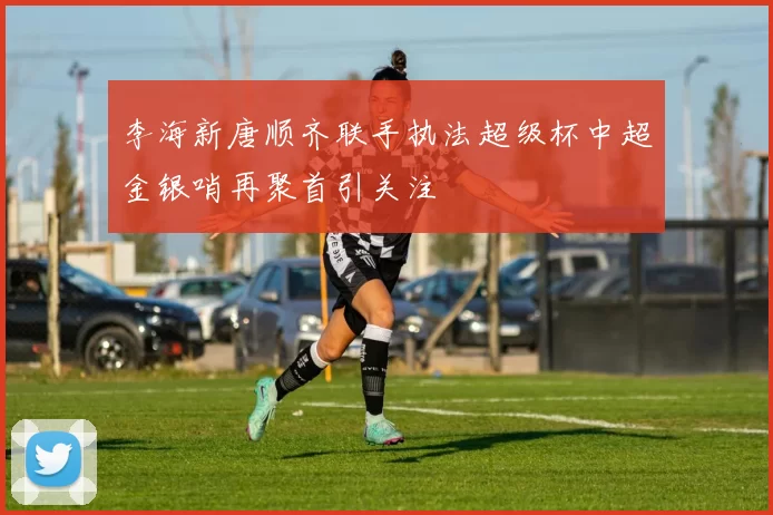 李海新唐顺齐联手执法超级杯中超金银哨再聚首引关注