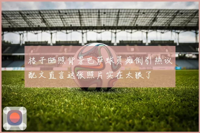 格子晒照背景巴萨球员瘫倒引热议配文直言这张照片实在太狠了