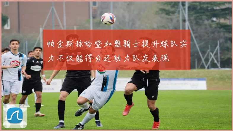帕金斯称哈登加盟骑士提升球队实力不仅能得分还助力队友表现
