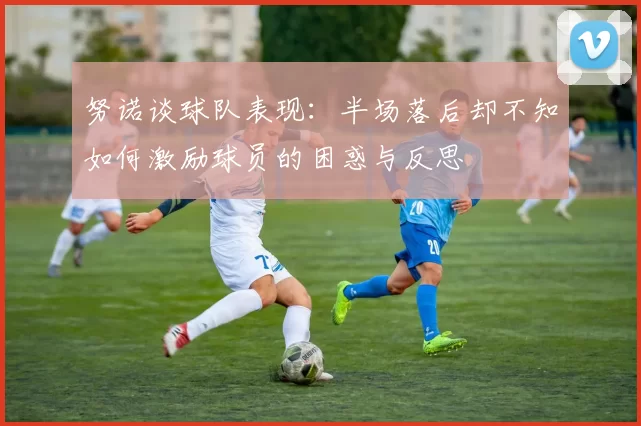 努诺谈球队表现：半场落后却不知如何激励球员的困惑与反思