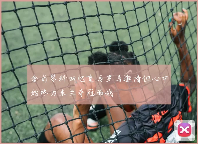 舍甫琴科回忆皇马罗马邀请但心中始终为米兰夺冠而战