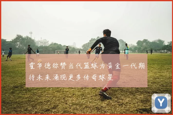 霍华德称赞当代篮球为黄金一代期待未来涌现更多传奇球星