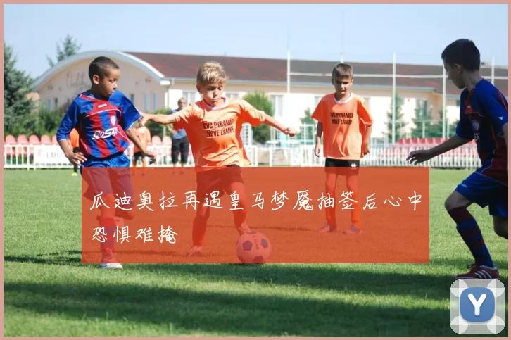 瓜迪奥拉再遇皇马梦魇抽签后心中恐惧难掩