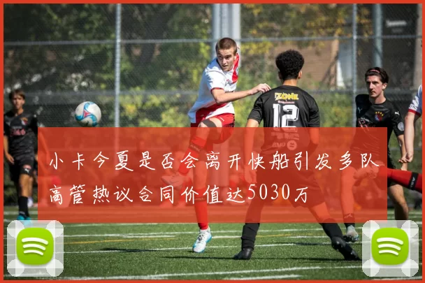 小卡今夏是否会离开快船引发多队高管热议合同价值达5030万