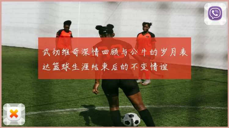 武切维奇深情回顾与公牛的岁月表达篮球生涯结束后的不变情谊