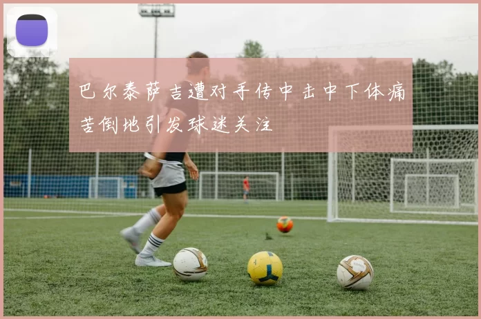 巴尔泰萨吉遭对手传中击中下体痛苦倒地引发球迷关注
