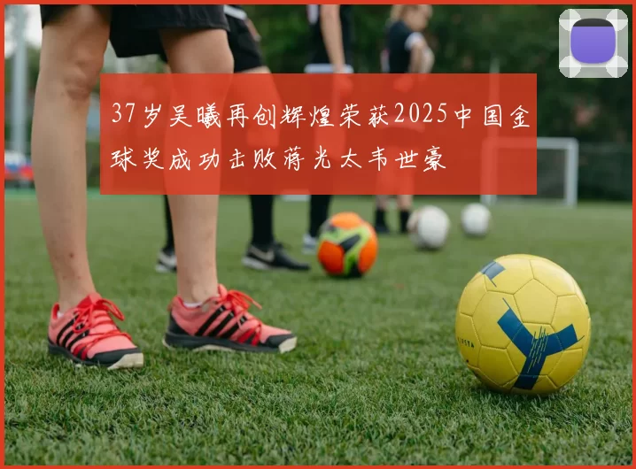 37岁吴曦再创辉煌荣获2025中国金球奖成功击败蒋光太韦世豪