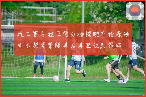 近三赛季控卫得分榜揭晓布伦森领先东契奇紧随其后库里位列第四
