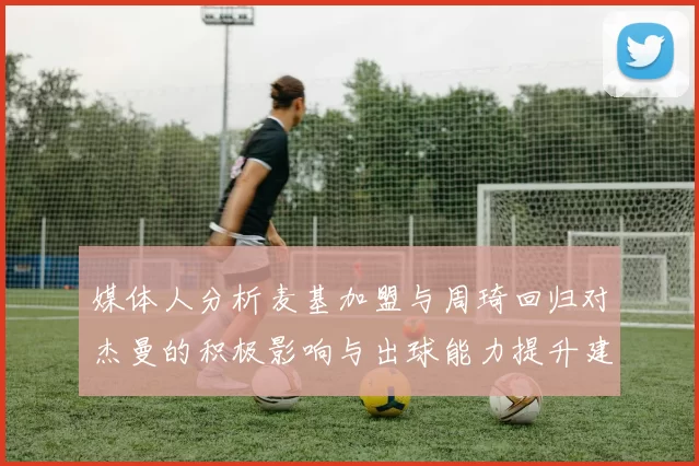 媒体人分析麦基加盟与周琦回归对杰曼的积极影响与出球能力提升建议