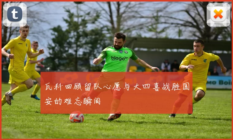 瓦科回顾留队心愿与大四喜战胜国安的难忘瞬间