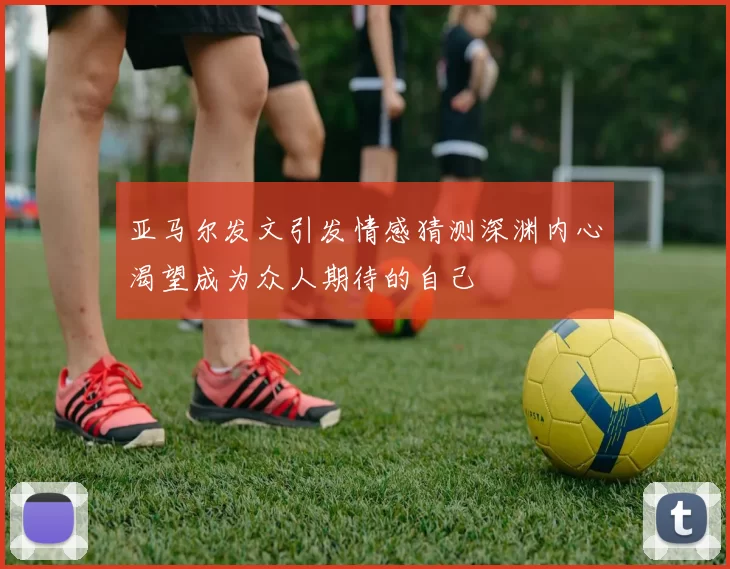 亚马尔发文引发情感猜测深渊内心渴望成为众人期待的自己